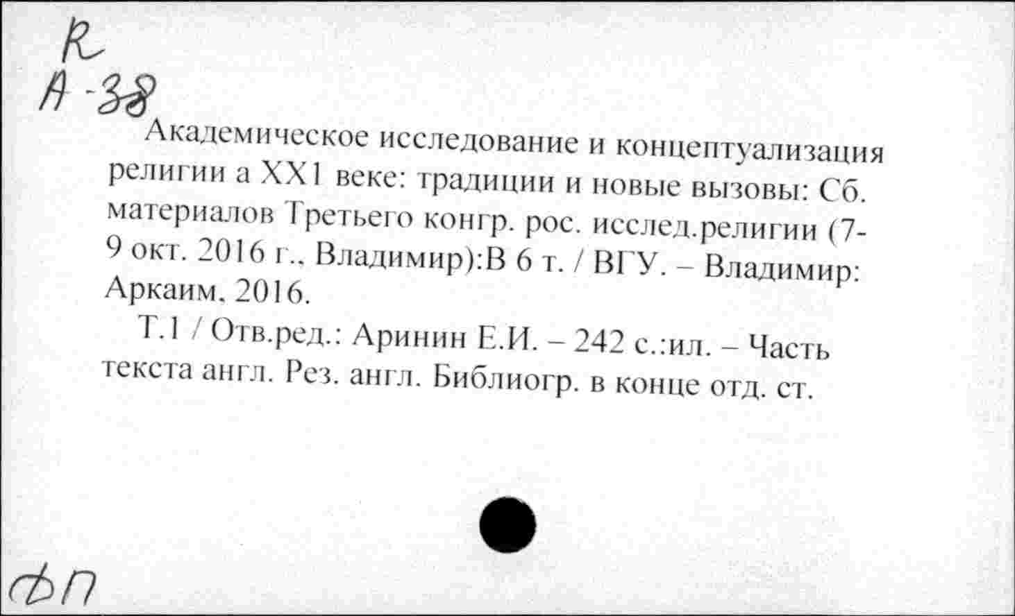 ﻿"Академическое исследование и концептуализация религии а XXI веке: традиции и новые вызовы: Сб. материалов Третьего конгр. рос. исслед.религии (7-9 окт. 2016 г.. Владимиров 6 т./ ВГУ. - Владимир: Аркаим. 2016.
Т. 1 / Отв.ред.: Аринин Е.И. - 242 с.:ил. - Часть текста англ. Рез. англ. Библиогр. в конце отд. ст.